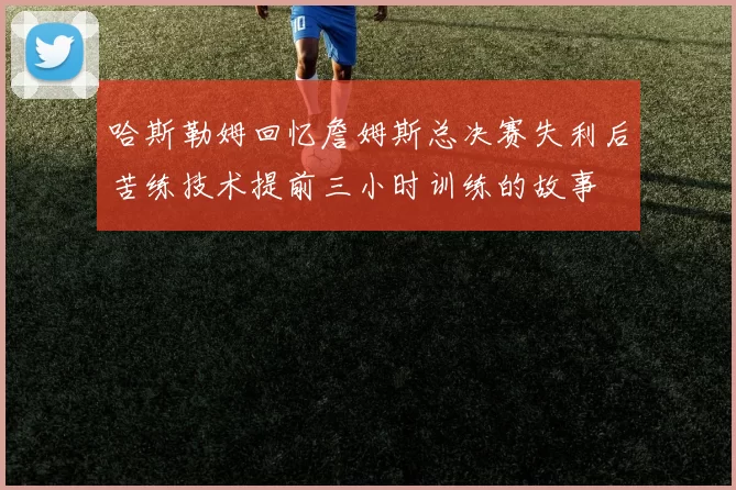 哈斯勒姆回忆詹姆斯总决赛失利后苦练技术提前三小时训练的故事