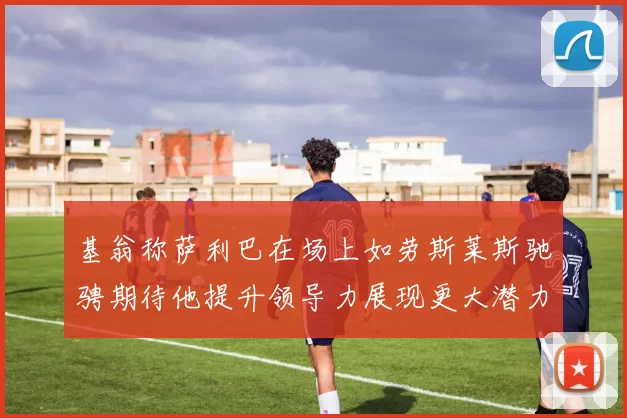 基翁称萨利巴在场上如劳斯莱斯驰骋期待他提升领导力展现更大潜力
