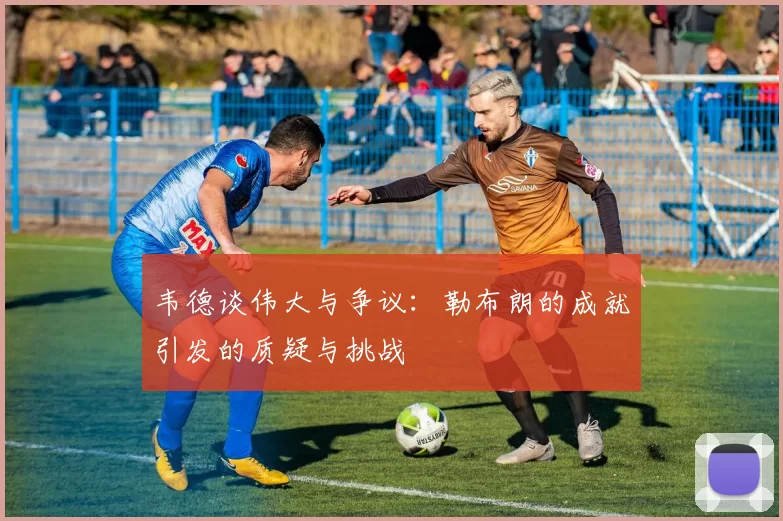 韦德谈伟大与争议：勒布朗的成就引发的质疑与挑战