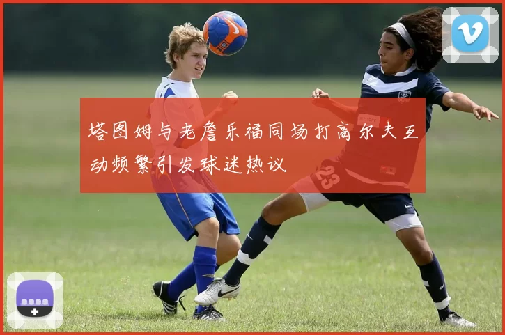 塔图姆与老詹乐福同场打高尔夫互动频繁引发球迷热议