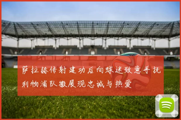 萨拉赫传射建功后向球迷致意手抚利物浦队徽展现忠诚与热爱