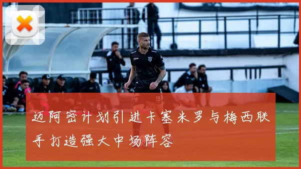 迈阿密计划引进卡塞米罗与梅西联手打造强大中场阵容