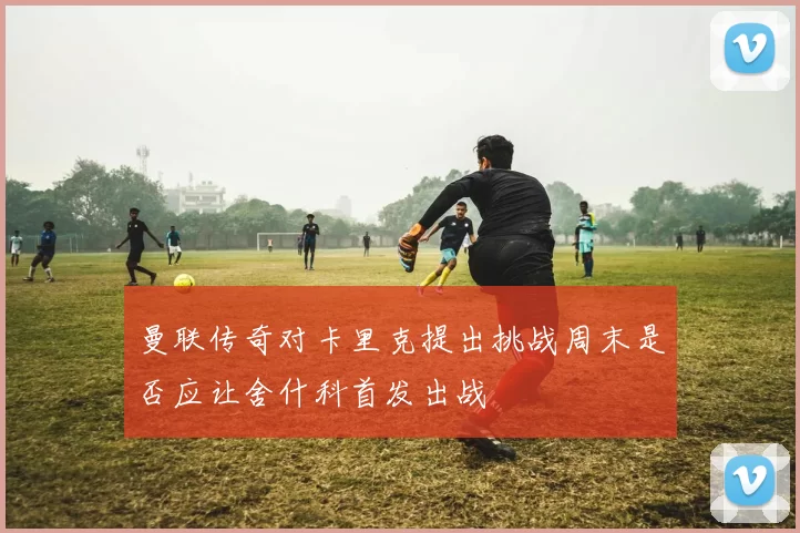 曼联传奇对卡里克提出挑战周末是否应让舍什科首发出战