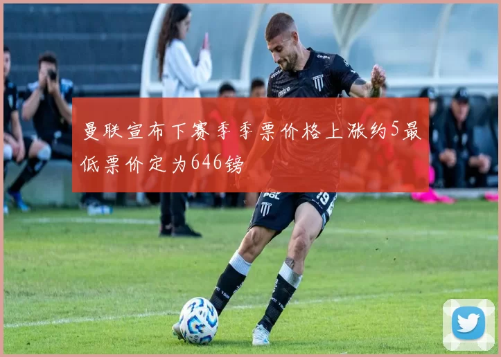 曼联宣布下赛季季票价格上涨约5最低票价定为646镑