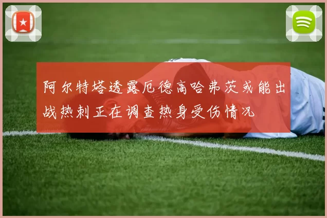 阿尔特塔透露厄德高哈弗茨或能出战热刺正在调查热身受伤情况