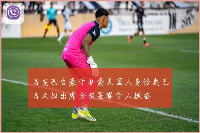 马克西自豪于非裔美国人身份奥巴马夫妇出席全明星赛令人振奋