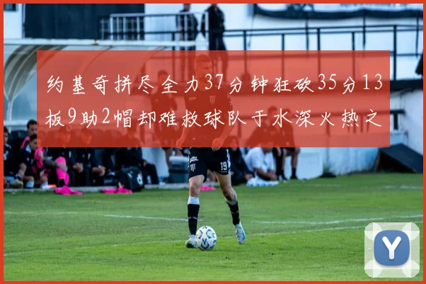 约基奇拼尽全力37分钟狂砍35分13板9助2帽却难救球队于水深火热之中