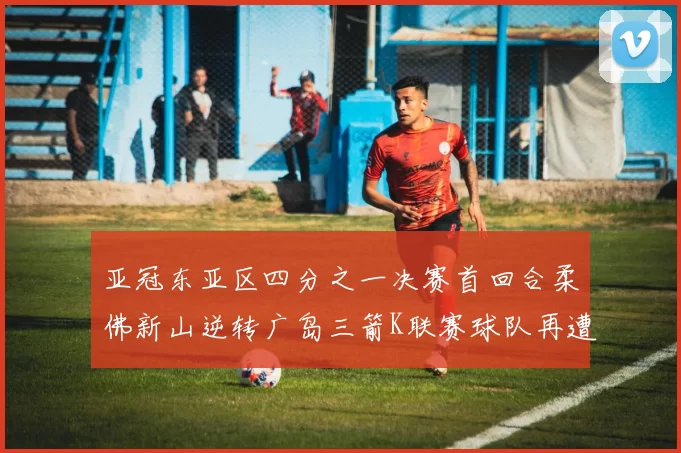亚冠东亚区四分之一决赛首回合柔佛新山逆转广岛三箭K联赛球队再遭不胜困扰