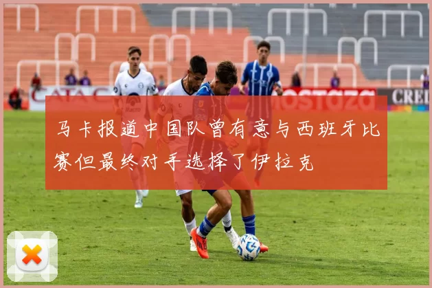 马卡报道中国队曾有意与西班牙比赛但最终对手选择了伊拉克