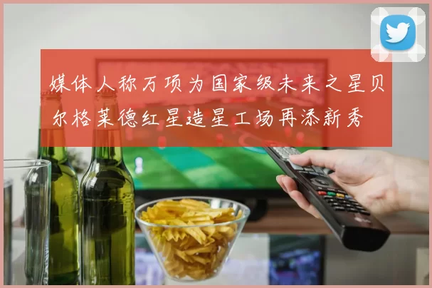 媒体人称万项为国家级未来之星贝尔格莱德红星造星工场再添新秀