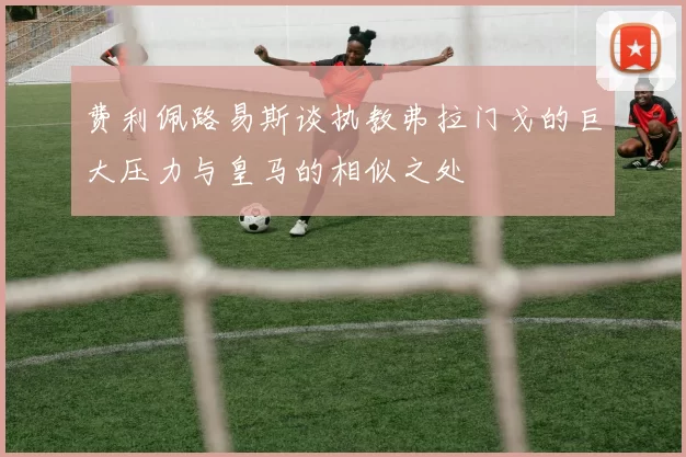 费利佩路易斯谈执教弗拉门戈的巨大压力与皇马的相似之处