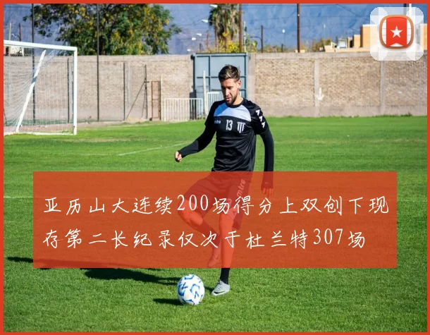 亚历山大连续200场得分上双创下现存第二长纪录仅次于杜兰特307场
