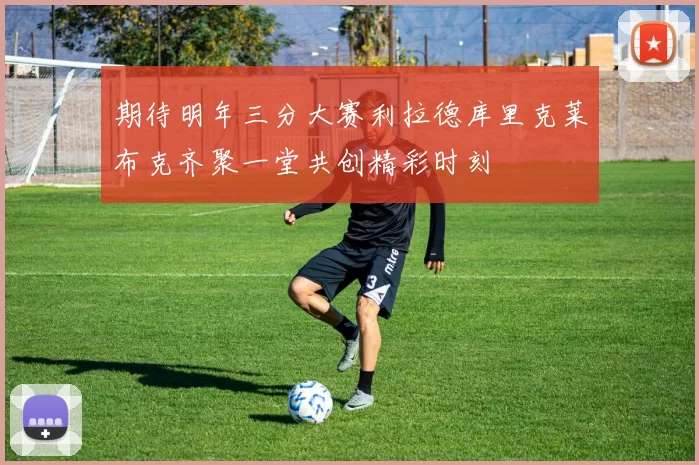 期待明年三分大赛利拉德库里克莱布克齐聚一堂共创精彩时刻