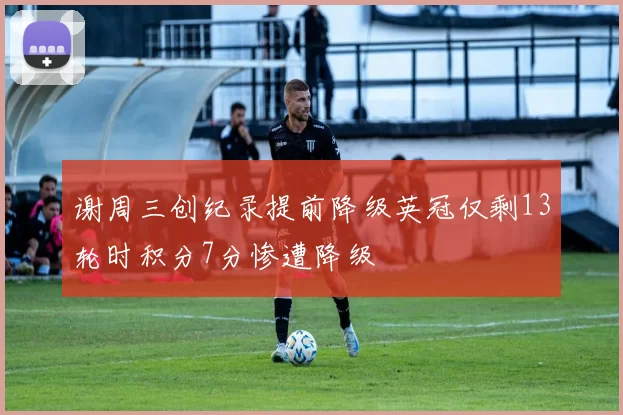 谢周三创纪录提前降级英冠仅剩13轮时积分7分惨遭降级