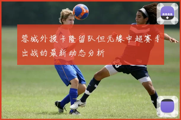 蓉城外援卡隆留队但无缘中超赛季出战的最新动态分析