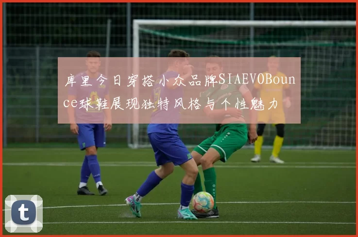 库里今日穿搭小众品牌SIAEVOBounce球鞋展现独特风格与个性魅力