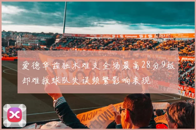 爱德华兹独木难支全场最高28分9板却难救球队失误频繁影响表现