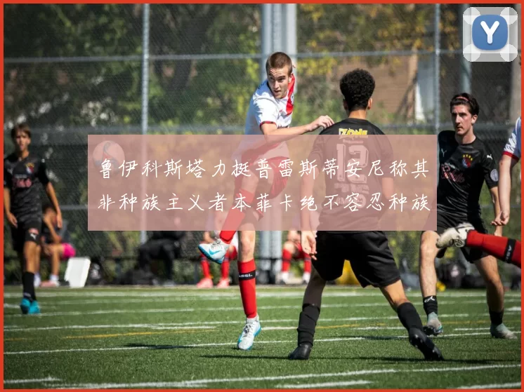 鲁伊科斯塔力挺普雷斯蒂安尼称其非种族主义者本菲卡绝不容忍种族歧视