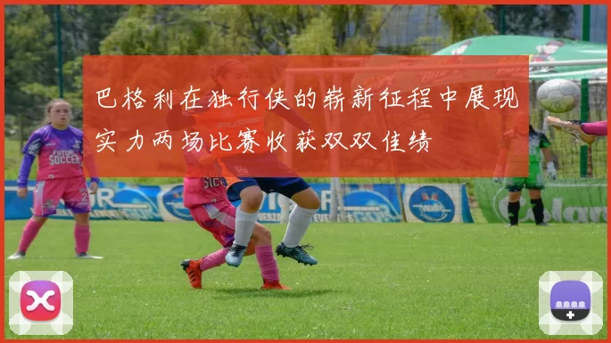 巴格利在独行侠的崭新征程中展现实力两场比赛收获双双佳绩