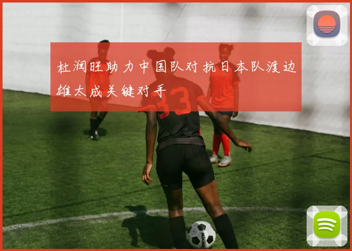 杜润旺助力中国队对抗日本队渡边雄太成关键对手