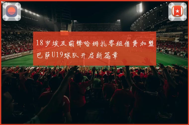 18岁埃及前锋哈姆扎零租借费加盟巴萨U19球队开启新篇章