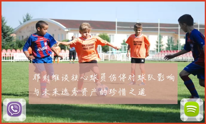 邓利维谈核心球员伤停对球队影响与未来选秀资产的珍惜之道