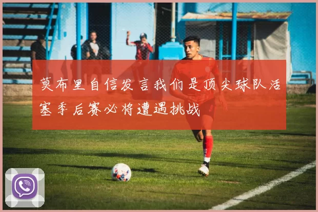 莫布里自信发言我们是顶尖球队活塞季后赛必将遭遇挑战