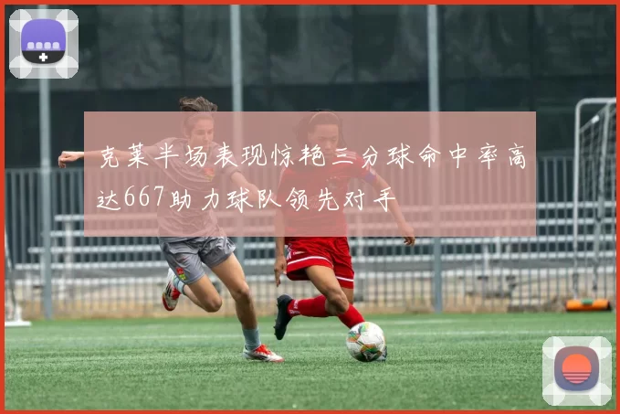 克莱半场表现惊艳三分球命中率高达667助力球队领先对手