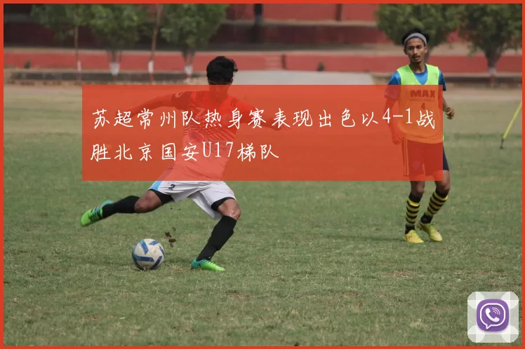 苏超常州队热身赛表现出色以4-1战胜北京国安U17梯队